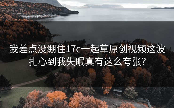 我差点没绷住17c一起草原创视频这波扎心到我失眠真有这么夸张？
