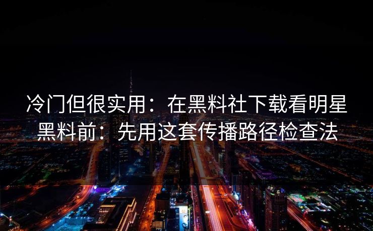 冷门但很实用：在黑料社下载看明星黑料前：先用这套传播路径检查法
