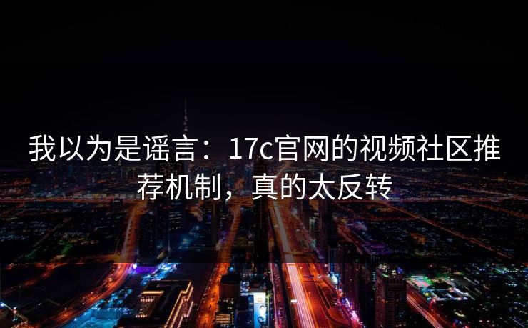 我以为是谣言：17c官网的视频社区推荐机制，真的太反转
