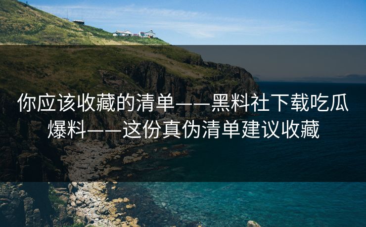 你应该收藏的清单——黑料社下载吃瓜爆料——这份真伪清单建议收藏