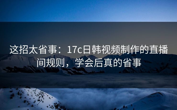这招太省事：17c日韩视频制作的直播间规则，学会后真的省事